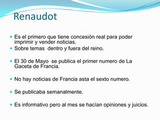 RenaudotEs el primero que tiene concesión real para poder imprimir y vender noticias. Sobre temas  dentro y fuera del reino.El 30 de Mayo  se publica el primer numero de La Gaceta de Francia. No hay noticias de Francia asta el sexto numero. Se publicaba semanalmente. Es informativo pero al mes se hacían opiniones y juicios.
