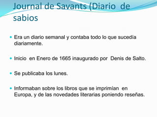 Journal de Savants (Diario  de sabiosEra un diario semanal y contaba todo lo que sucedía diariamente. Inicio  en Enero de 1665 inaugurado por  Denis de Salto.   Se publicaba los lunes.Informaban sobre los libros que se imprimían  en Europa, y de las novedades literarias poniendo reseñas. 