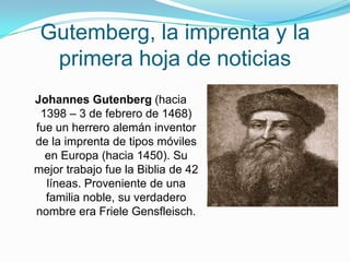 Gutemberg, la imprenta y la primerahoja de noticias,[object Object],Johannes Gutenberg (hacia 1398 – 3 de febrero de 1468) fue un herrero alemán inventor de la imprenta de tipos móviles en Europa (hacia 1450). Su mejor trabajo fue la Biblia de 42 líneas. Proveniente de una familia noble, su verdadero nombre era FrieleGensfleisch.,[object Object]