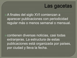 A finales del siglo XVI comienzan a
aparecer publicaciones con periodicidad
regular más o menos semanal o mensual.
contienen diversas noticias, casi todas
extranjeras. La estructura de estas
publicaciones está organizada por países,
por ciudad y lleva la fecha.
 