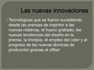 Tecnológicas que se fueron sucediendo
desde las prensas de imprimir a las
nuevas rotativas, el hueco grabado, las
nuevas tendencias del diseño en la
prensa, la linotipia, el empleo del color y el
progreso de las nuevas técnicas de
producción gracias al offset
 