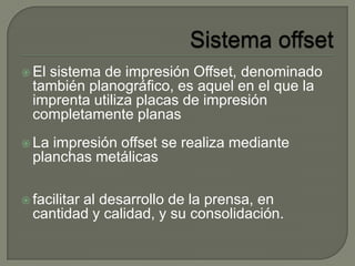  El sistema de impresión Offset, denominado
también planográfico, es aquel en el que la
imprenta utiliza placas de impresión
completamente planas
 La impresión offset se realiza mediante
planchas metálicas
 facilitar al desarrollo de la prensa, en
cantidad y calidad, y su consolidación.
 