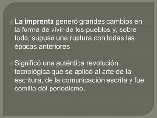 La imprenta generó grandes cambios en
la forma de vivir de los pueblos y, sobre
todo, supuso una ruptura con todas las
épocas anteriores
Significó una auténtica revolución
tecnológica que se aplicó al arte de la
escritura, de la comunicación escrita y fue
semilla del periodismo,
 