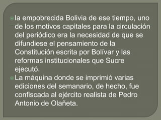 la empobrecida Bolivia de ese tiempo, uno
de los motivos capitales para la circulación
del periódico era la necesidad de que se
difundiese el pensamiento de la
Constitución escrita por Bolívar y las
reformas institucionales que Sucre
ejecutó.
La máquina donde se imprimió varias
ediciones del semanario, de hecho, fue
confiscada al ejército realista de Pedro
Antonio de Olañeta.
 