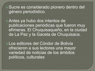 Sucre es considerado pionero dentro del
género periodístico.
Antes ya hubo dos intentos de
publicaciones periódicas que fueron muy
efímeras. El Chuquisaqueño, en la ciudad
de La Paz y la Gaceta de Chuquisaca.
Los editores del Cóndor de Bolivia
ofrecieron a sus lectores una mayor
variedad de noticias de los ámbitos
políticos, culturales
 