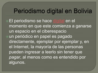 El periodismo se hace digital en el
momento en que este comienza a ganarse
un espacio en el ciberespacio
un periódico en papel es pagado
directamente, ejemplar por ejemplar y, en
el Internet, la mayoría de las personas
pueden ingresar a leerlo sin tener que
pagar, al menos como es entendido por
algunos.
 