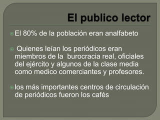 El 80% de la población eran analfabeto
 Quienes leían los periódicos eran
miembros de la burocracia real, oficiales
del ejército y algunos de la clase media
como medico comerciantes y profesores.
los más importantes centros de circulación
de periódicos fueron los cafés
 