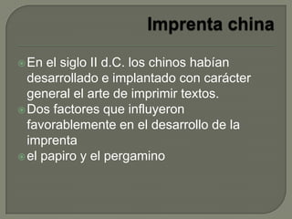 En el siglo II d.C. los chinos habían
desarrollado e implantado con carácter
general el arte de imprimir textos.
Dos factores que influyeron
favorablemente en el desarrollo de la
imprenta
el papiro y el pergamino
 
