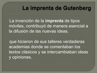La invención de la imprenta de tipos
móviles, contribuyó de manera esencial a
la difusión de las nuevas ideas.
que hicieron de sus talleres verdaderas
academias donde se comentaban los
textos clásicos y se intercambiaban ideas
y opiniones.
 