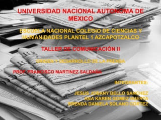 UNIVERSIDAD NACIONAL AUTONOMA DE
MEXICO
ESCUELA NACIONAL COLEGIO DE CIENCIAS Y
HUMANIDADES PLANTEL 1 AZCAPOTZALCO
TALLER DE COMUNICACIÓN II
ORIGEN Y DESARROLLO DE LA PRENSA
PROF. FRANCISCO MARTINEZ SALDAÑA
INTEGRANTES:
JESUS JOBANY BELLO SANCHEZ
ANA KAREN GOMEZ HUERTA
BRENDA DANIELA SOLANO CORTEZ
 