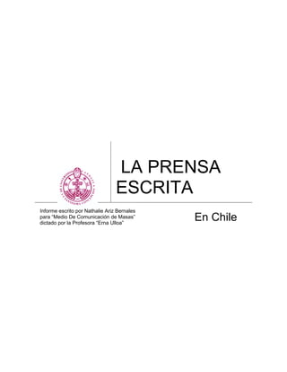 LA PRENSA
                                 ESCRITA
Informe escrito por Nathalie Ariz Bernales
para “Medio De Comunicación de Masas”
dictado por la Profesora “Erna Ulloa”
                                             En Chile
 