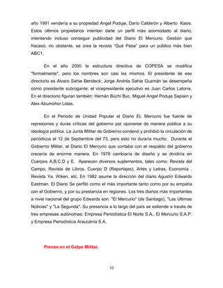 año 1991 vendería a su propiedad Angel Poduje, Darío Calderón y Alberto Kasis.
Estos últimos propietarios intentan darle un perfil más acomodado al diario,
intentando incluso conseguir publicidad del Diario El Mercurio. Gestión que
fracasó, no obstante, se crea la revista “Qué Pasa” para un público más bien
ABC1.

        En el año 2000 la estructura directiva de COPESA se modifica
"formalmente", pero los nombres son casi los mismos. El presidente de ese
directorio es Alvaro Sahie Bendeck; Jorge Andrés Sahie Guzmán se desempeña
como presidente subrogante; el vicepresidente ejecutivo es Juan Carlos Latorre.
En el directorio figuran también: Hernán Büchi Buc, Miguel Angel Poduje Sapiain y
Alex Abumohor Lolas.

        En el Periodo de Unidad Popular el Diario EL Mercurio fue fuente de
represiones y duras críticas del gobierno por oponerse de manera pública a su
ideología política. La Junta Militar de Gobierno condenó y prohibió la circulación de
periódicos el 12 de Septiembre del 73, pero esto no duraría mucho. Durante el
Gobierno Militar, el Diario El Mercurio que contaba con el respaldo del gobierno
crecería de enorme manera. En 1978 cambiaría de diseño y se dividiría en
Cuerpos A,B,C,D y E. Aparecen diversos suplementos, tales como: Revista del
Campo, Revista de Libros, Cuerpo D (Reportajes), Artes y Letras, Economía ,
Revista Ya, Wiken, etc. En 1982 asume la dirección del diario Agustín Edwards
Eastman. El Diario Se perfiló como el más importante tanto como por su empatía
con el Gobierno, y por su prestancia en regiones. Los tres diarios más importantes
a nivel nacional del grupo Edwards son: "El Mercurio" (de Santiago), "Las Ultimas
Noticias" y "La Segunda". Su presencia a lo largo del país se extiende a través de
tres empresas autónomas: Empresa Periodística El Norte S.A., El Mercurio S.A.P.
y Empresa Periodística Araucanía S.A.




        Prensa en el Golpe Militar.



                                         10
 