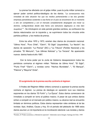 La prensa fue afectada con el golpe militar, pues la junta militar comenzó a
ejercer poder control político-ideológico de los diarios. “La consecuencia más
inmediata de ésta situación fue que los medios pertenecientes a las dos grandes
empresas periodísticas existentes a esa fecha en el país se encontraron de un momento
a otro sin competidores y con el mercado completamente despegado ara iniciar su
dominio, configurándose desde ésta fecha una estructura oligárquica (o más bien
              6
duopólica)”       . Se introdujeron en este periodo grandes cambios, se confiscaron los
diarios relacionados con la izquierda y, se suprimieron todos los vínculos entre
partidos políticos y los medios de prensa.

       Entre los años 1970 y 1973, existían diez diarios de circulación nacional:
"Ultima Hora", "Puro Chile", "Clarín", "El Siglo" (izquierdista), "La Nación"; los
diarios de oposición: "La Prensa" (DC) y "La Tribuna" (Partido Nacional) y los
privados: "El Mercurio", "Las Ultimas Noticias" y "La Tercera". No aparecerán
nuevos diarios hasta el año 1987.

         Con la toma poder por la Junta de Gobierno desaparecieron todos los
periódicos contrarios al régimen militar: "Noticias de Ultima Hora", "El Siglo",
"Punto Final" "Clarín",; y revistas como: "Hechos Mundiales", ", "El Manque",
"Paloma" y "Mayoría" Onda".




       El surgimiento de la prensa escrita contraria al régimen

       A finales del Régimen Militar chileno comenzó a aparecer la prensa escrita
contraria al régimen. La prensa de ideología en oposición tuvo sus máximos
exponentes en los diarios “El Fortín” y “La Época”. Estos diarios comenzaron de
inmediato a competir en torno al público masivo. A pesar de que ambos diarios
entran a competir en el mercado por público masivo, su alcance real se encuentra
limitado en términos políticos. Estos diarios representan roles similares al de las
revistas: Apsi, Análisis, Cause y Hoy. En el periodo del plebiscito de 1988 estos
diarios asumen un rol importante en la movilización electoral. Las revistas y diarios

6
Portales, D.”Poder económico y libertad de expresión”. Editoriales nueva Imagen. Santiago de Chile. 1999

                                                   11
 