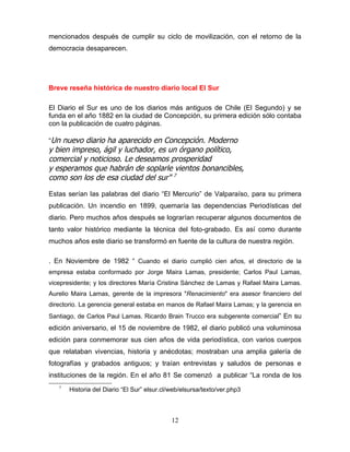 mencionados después de cumplir su ciclo de movilización, con el retorno de la
democracia desaparecen.




Breve reseña histórica de nuestro diario local El Sur

El Diario el Sur es uno de los diarios más antiguos de Chile (El Segundo) y se
funda en el año 1882 en la ciudad de Concepción, su primera edición sólo contaba
con la publicación de cuatro páginas.

“Un nuevo diario ha aparecido en Concepción. Moderno
y bien impreso, ágil y luchador, es un órgano político,
comercial y noticioso. Le deseamos prosperidad
y esperamos que habrán de soplarle vientos bonancibles,
como son los de esa ciudad del sur" 7

Estas serían las palabras del diario “El Mercurio” de Valparaíso, para su primera
publicación. Un incendio en 1899, quemaría las dependencias Periodísticas del
diario. Pero muchos años después se lograrían recuperar algunos documentos de
tanto valor histórico mediante la técnica del foto-grabado. Es así como durante
muchos años este diario se transformó en fuente de la cultura de nuestra región.

. En Noviembre de 1982 “ Cuando el diario cumplió cien años, el directorio de la
empresa estaba conformado por Jorge Maira Lamas, presidente; Carlos Paul Lamas,
vicepresidente; y los directores María Cristina Sánchez de Lamas y Rafael Maira Lamas.
Aurelio Maira Lamas, gerente de la impresora "Renacimiento" era asesor financiero del
directorio. La gerencia general estaba en manos de Rafael Maira Lamas; y la gerencia en
Santiago, de Carlos Paul Lamas. Ricardo Brain Trucco era subgerente comercial” En su
edición aniversario, el 15 de noviembre de 1982, el diario publicó una voluminosa
edición para conmemorar sus cien años de vida periodística, con varios cuerpos
que relataban vivencias, historia y anécdotas; mostraban una amplia galería de
fotografías y grabados antiguos; y traían entrevistas y saludos de personas e
instituciones de la región. En el año 81 Se comenzó a publicar “La ronda de los
   7
       Historia del Diario “El Sur” elsur.cl/web/elsursa/texto/ver.php3



                                             12
 