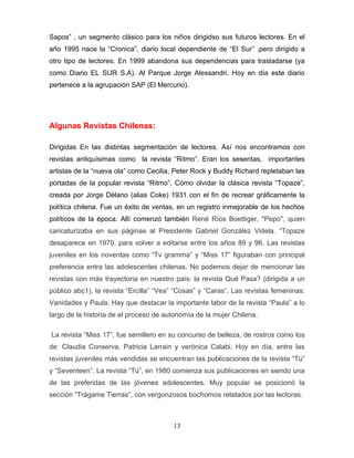 Sapos” , un segmento clásico para los niños dirigidso sus futuros lectores. En el
año 1995 nace la “Cronica”, diario local dependiente de “El Sur” ,pero dirigido a
otro tipo de lectores. En 1999 abandona sus dependencias para trasladarse (ya
como Diario EL SUR S.A). Al Parque Jorge Alessandri. Hoy en día este diario
pertenece a la agrupación SAP (El Mercurio).




Algunas Revistas Chilenas:

Dirigidas En las distintas segmentación de lectores. Así nos encontramos con
revistas antiquísimas como la revista “Ritmo”. Eran los sesentas, importantes
artistas de la “nueva ola” como Cecilia, Peter Rock y Buddy Richard repletaban las
portadas de la popular revista “Ritmo”. Cómo olvidar la clásica revista “Topaze”,
creada por Jorge Délano (alias Coke) 1931 con el fin de recrear gráficamente la
política chilena. Fue un éxito de ventas, en un registro inmejorable de los hechos
políticos de la época. Allí comenzó también René Ríos Boettiger, "Pepo", quien
caricaturizaba en sus páginas al Presidente Gabriel González Videla. “Topaze
desaparece en 1970, para volver a editarse entre los años 89 y 96. Las revistas
juveniles en los noventas como “Tv gramma” y “Miss 17” figuraban con principal
preferencia entra las adolescentes chilenas. No podemos dejar de mencionar las
revistas con más trayectoria en nuestro país: la revista Qué Pasa? (dirigida a un
público abc1), la revista “Ercilla” “Vea” “Cosas” y “Caras”. Las revistas femeninas:
Vanidades y Paula. Hay que destacar la importante labor de la revista “Paula” a lo
largo de la historia de el proceso de autonomía de la mujer Chilena.

La revista “Miss 17”, fue semillero en su concurso de belleza, de rostros como los
de: Claudia Conserva, Patricia Larrain y verónica Calabi. Hoy en día, entre las
revistas juveniles más vendidas se encuentran las publicaciones de la revista “Tú”
y “Seventeen”. La revista “Tú”, en 1980 comienza sus publicaciones en siendo una
de las preferidas de las jóvenes adolescentes. Muy popular se posicionó la
sección “Trágame Tierras”, con vergonzosos bochornos relatados por las lectoras.



                                        13
 