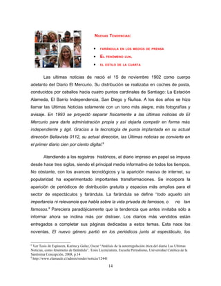 NUEVAS TENDENCIAS:

                                          •    FARÁNDULA EN LOS MEDIOS DE PRENSA

                                          •    EL   FENÓMENO LUN .

                                          •    EL ESTILO DE LA CUARTA



        Las ultimas noticias de nació el 15 de noviembre 1902 como cuerpo
adelanto del Diario El Mercurio. Su distribución se realizaba en coches de posta,
conducidos por caballos hacia cuatro puntos cardinales de Santiago: La Estación
Alameda, El Barrio Independencia, San Diego y Ñuñoa. A los dos años se hizo
llamar las Ultimas Noticias solamente con un tono más alegre, más fotografías y
avisaje. En 1993 se proyectó separar físicamente a las últimas noticias de El
Mercurio para darle administración propia y así dejarla competir en forma más
independiente y ágil. Gracias a la tecnología de punta implantada en su actual
dirección Bellavista 0112, su actual dirección, las Últimas noticias se convierte en
el primer diario cien por ciento digital.8

        Atendiendo a los registros históricos, el diario impreso en papel se impuso
desde hace tres siglos, siendo el principal medio informativo de todos los tiempos.
No obstante, con los avances tecnológicos y la aparición masiva de internet, su
popularidad ha experimentado importantes transformaciones. Se incorpora la
aparición de periódicos de distribución gratuita y espacios más amplios para el
sector de espectáculos y farándula. La farándula se define “todo aquello sin
importancia ni relevancia que habla sobre la vida privada de famosos, o                           no tan
famosos.9 Pareciera paradójicamente que la tendencia que antes invitaba sólo a
informar ahora se inclina más por distraer. Los diarios más vendidos están
entregados a completar sus páginas dedicadas a estos temas. Esta nace los
noventas, El nuevo género partió en los periódicos junto al espectáculo, los

8
  Ver Tesis de Espinoza, Karina y Galaz, Oscar “Análisis de la autorregulación ética del diario Las Ultimas
Noticias, como fenómeno de farándula”. Tesis Licenciatura, Escuela Periodismo, Universidad Católica de la
Santísima Concepción, 2008, p.14
9
  http://www.elamaule.cl/admin/render/noticia/12441

                                                     14
 