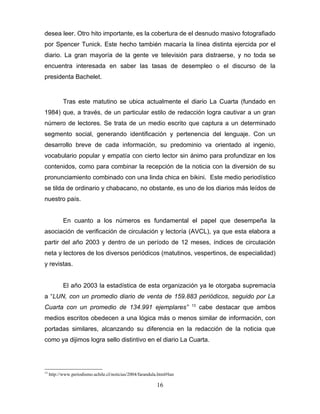desea leer. Otro hito importante, es la cobertura de el desnudo masivo fotografiado
por Spencer Tunick. Este hecho también macaría la línea distinta ejercida por el
diario. La gran mayoría de la gente ve televisión para distraerse, y no toda se
encuentra interesada en saber las tasas de desempleo o el discurso de la
presidenta Bachelet.


            Tras este matutino se ubica actualmente el diario La Cuarta (fundado en
1984) que, a través, de un particular estilo de redacción logra cautivar a un gran
número de lectores. Se trata de un medio escrito que captura a un determinado
segmento social, generando identificación y pertenencia del lenguaje. Con un
desarrollo breve de cada información, su predominio va orientado al ingenio,
vocabulario popular y empatía con cierto lector sin ánimo para profundizar en los
contenidos, como para combinar la recepción de la noticia con la diversión de su
pronunciamiento combinado con una linda chica en bikini. Este medio periodístico
se tilda de ordinario y chabacano, no obstante, es uno de los diarios más leídos de
nuestro país.


            En cuanto a los números es fundamental el papel que desempeña la
asociación de verificación de circulación y lectoría (AVCL), ya que esta elabora a
partir del año 2003 y dentro de un período de 12 meses, índices de circulación
neta y lectores de los diversos periódicos (matutinos, vespertinos, de especialidad)
y revistas.


            El año 2003 la estadística de esta organización ya le otorgaba supremacía
a “LUN, con un promedio diario de venta de 159.883 periódicos, seguido por La
                                                                        13
Cuarta con un promedio de 134.991 ejemplares”                                cabe destacar que ambos
medios escritos obedecen a una lógica más o menos similar de información, con
portadas similares, alcanzando su diferencia en la redacción de la noticia que
como ya dijimos logra sello distintivo en el diario La Cuarta.




13
     http://www.periodismo.uchile.cl/noticias/2004/farandula.html#lun

                                                            16
 