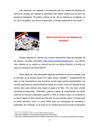 Las opiniones con respecto a la farándula que hoy repleta los sectores de
prensa es variada, por ejemplo el periodista Iván Núñez explica que es sólo una
tendencia señalando: “El público chileno en los ´90 se interesó en el deporte, en
los ´80 en la política, hoy día en la farándula, y mañana podrá ser en otra cosa”.14




                                               DIGITALIZACION DE LOS DIARIOS EN
                                                                  INTERNET




        Existen páginas en Internet que revisan diariamente todas las portadas de
los diarios y revistas nacionales (http://www.portadaschilenas.com/). “Los diarios
más visitados en su versión en internet son los Las últimas Noticias, la cuarta y le
sigue el Llanquihue de Puerto Montt”15


        Pese vaticinios poco favorables algunas corrientes de opinión piensan “que
el mercado de la prensa escrita aún sigue siendo rentable 16”. Independiente de
esto, lo más importante es que la prensa escrita sigue siendo trascendental y ha
recibido significativas transformaciones desde sus inicios, como por ejemplo la que
hemos visto estos últimos años desde el papel a la Web. Por otro lado, existen
opiniones contrapuestas “Televisión y prensa a pesar de experimentar una fuerte
caída de la inversión publicitaria superior al 30% en ambos casos, se enfrentan a
un futuro dispar ya que a pesar de todo ello, los anunciantes siguen considerando
el medio televisivo como un canal válido para sus estrategias de marketing y
publicidad. Sin embargo, en el caso de los medios de prensa escrita el panorama


14
   http://www.periodismo.uchile.cl/noticias/2004/farandula.html#lun
15
   http://www.mediatico.com/prensa/periodicos/america-latina/chile/
16
   http://www.ciudadanosyconsumidores.cl/2008/12/25/prensa-escrita-un-mercado-que-siguesiendo-rentable/

                                                   17
 