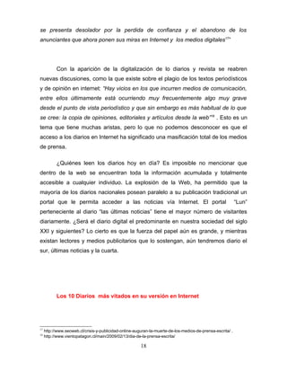 se presenta desolador por la perdida de confianza y el abandono de los
anunciantes que ahora ponen sus miras en Internet y los medios digitales17”




           Con la aparición de la digitalización de lo diarios y revista se reabren
nuevas discusiones, como la que existe sobre el plagio de los textos periodísticos
y de opinión en internet: “Hay vicios en los que incurren medios de comunicación,
entre ellos últimamente está ocurriendo muy frecuentemente algo muy grave
desde el punto de vista periodístico y que sin embargo es más habitual de lo que
se cree: la copia de opiniones, editoriales y artículos desde la web”18 . Esto es un
tema que tiene muchas aristas, pero lo que no podemos desconocer es que el
acceso a los diarios en Internet ha significado una masificación total de los medios
de prensa.

           ¿Quiénes leen los diarios hoy en día? Es imposible no mencionar que
dentro de la web se encuentran toda la información acumulada y totalmente
accesible a cualquier individuo. La explosión de la Web, ha permitido que la
mayoría de los diarios nacionales posean paralelo a su publicación tradicional un
portal que le permita acceder a las noticias vía Internet. El portal                                        “Lun”
perteneciente al diario “las últimas noticias” tiene el mayor número de visitantes
diariamente. ¿Será el diario digital el predominante en nuestra sociedad del siglo
XXI y siguientes? Lo cierto es que la fuerza del papel aún es grande, y mientras
existan lectores y medios publicitarios que lo sostengan, aún tendremos diario el
sur, últimas noticias y la cuarta.




           Los 10 Diarios más vitados en su versión en Internet




17
     http://www.seoweb.cl/crisis-y-publicidad-online-auguran-la-muerte-de-los-medios-de-prensa-escrita/ .
18
     http://www.vientopatagon.cl/main/2009/02/13/dia-de-la-prensa-escrita/

                                                        18
 