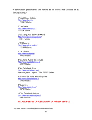 A continuación presentamos una nómina de los diarios más visitados en su
formato internet.19

           1°Las Últimas Noticias
           http://www.lun.com
             216412 Visitas

           2°La Cuarta
           http://www.lacuarta.cl
           171176 Visitas

           3° El Llanquihue de Puerto Montt
           http://www.diariollanquihue.cl
           167244 Visitas

           4°El Mercurio
           http://www.elmercurio.cl
             122436 Visitas

           5°La Tercera
           http://www.tercera.cl
             89061 Visitas

           6° El Diario Austral de Temuco
           http://www.australtemuco.cl
             59012 Visitas

           7° La Estrella de Arica
           http://www.estrellaarica.cl
           Diario regional. I región, Chile .52520 Visitas

           8° Estrella del Norte de Antofagasta
           http://www.estrellanorte.cl
             51251 Visitas

           9°Deportivo
           http://www.deportivo.cl
             48701 Visitas

           10° La Estrella de Iquique
           http://www.estrellaiquique.cl
             48072 Visitas

           RELACION ENTRE LA PUBLICIDAD Y LA PRENSA ESCRITA


19
     http://www.mediatico.com/prensa/periodicos/america-latina/chile.

                                                        19
 