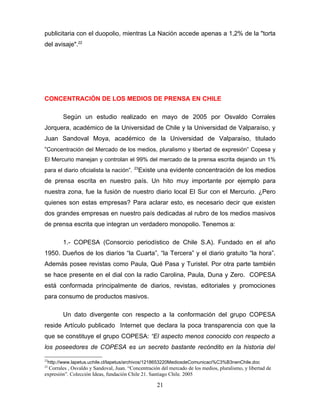 publicitaria con el duopolio, mientras La Nación accede apenas a 1,2% de la "torta
del avisaje".22




CONCENTRACIÓN DE LOS MEDIOS DE PRENSA EN CHILE

        Según un estudio realizado en mayo de 2005 por Osvaldo Corrales
Jorquera, académico de la Universidad de Chile y la Universidad de Valparaíso, y
Juan Sandoval Moya, académico de la Universidad de Valparaíso, titulado
“Concentración del Mercado de los medios, pluralismo y libertad de expresión” Copesa y
El Mercurio manejan y controlan el 99% del mercado de la prensa escrita dejando un 1%
                                         23
para el diario oficialista la nación”.        Existe una evidente concentración de los medios
de prensa escrita en nuestro país. Un hito muy importante por ejemplo para
nuestra zona, fue la fusión de nuestro diario local El Sur con el Mercurio. ¿Pero
quienes son estas empresas? Para aclarar esto, es necesario decir que existen
dos grandes empresas en nuestro país dedicadas al rubro de los medios masivos
de prensa escrita que integran un verdadero monopolio. Tenemos a:

        1.- COPESA (Consorcio periodístico de Chile S.A). Fundado en el año
1950. Dueños de los diarios “la Cuarta”, “la Tercera” y el diario gratuito “la hora”.
Además posee revistas como Paula, Qué Pasa y Turistel. Por otra parte también
se hace presente en el dial con la radio Carolina, Paula, Duna y Zero. COPESA
está conformada principalmente de diarios, revistas, editoriales y promociones
para consumo de productos masivos.

        Un dato divergente con respecto a la conformación del grupo COPESA
reside Artículo publicado Internet que declara la poca transparencia con que la
que se constituye el grupo COPESA: “El aspecto menos conocido con respecto a
los poseedores de COPESA es un secreto bastante recóndito en la historia del

22
 http://www.lapetus.uchile.cl/lapetus/archivos/1218653220MediosdeComunicaci%C3%B3nenChile.doc
23
  Corrales , Osvaldo y Sandoval, Juan. “Concentración del mercado de los medios, pluralismo, y libertad de
expresión”. Colección Ideas, fundación Chile 21. Santiago Chile. 2005

                                                    21
 