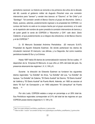 periodismo nacional. La historia se remonta a los primeros dos años de la década
del 80, cuando el gobierno militar de Augusto Pinochet crea una comisión
interventora para "sanear" y vender tres bancos: el "Osorno", el "de Chile" y el
"Santiago". Tal comisión vendió el Banco Osorno al grupo de Abumohor, Sahie y
Kasis, quienes, además, posteriormente ingresan a la propiedad de COPESA. Lo
curioso del hecho no está en la compra hecha por el grupo económico; sí lo está
en la repetición del nombre de quien presidía la comisión interventora de bancos y
de quien gestó la venta de COPESA a "Abumohor y CIA"; vale decir, Dario
Calderón, el que posteriormente va a integrar dos directorios: el del Banco Osorno
y el de COPESA.24

            2.- El Mercurio Sociedad Anónima Periodística                             (El mercurio S.A.P).
Propiedad de Agustín Edwards Eastman. De donde pertenecen los diarios de
circulación nacional: El mercurio, Las últimas, y La Segunda. Así como nuestros
periódicos locales El Sur y La Crónica.

            Hasta 1997 había 55 diarios de comercialización nacional. De los cuales, 17
dependían de la Empresa El Mercurio, lo que cifra un 30% del total del país. Su
presencia alcanzaría las regiones I, II, V, VIII y X.

            Durante       la dirección de Edwards Eastman se fundaron los siguientes
diarios regionales: "La Estrella" de Arica, "La Estrella" del Loa, "La Estrella" de
Iquique, "La Estrella" de Calama, "El Diario Austral" de Osorno, "El Diario Austral"
de Valdivia y "El Diario Austral" de Puerto Montt. Además, en 1983 se asocian al
diario "El Sur" de Concepción y en 1993 adquieren "El Llanquihue" de Puerto
               25
Montt.

            Por otro Lado, COPESA estaba a cargo en porcentaje a un 28% total de.
Sus Periódicos regionales corresponden al 21% del total de las regiones en que
COPESA posee diarios (regiones II, V, VIII y X)



24
     http://www.pepe-rodriguez.com/Publica_estud/Ramirez_4_perinves.htm
25
     Todos los datos “exactos” son extraídos de http://www.peperodriguez.com/Publica_estud/Ramirez_4_perinves.htm


                                                          22
 