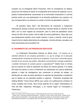 competir con el emergente Diario Financiero. Pero la competencia es relativa,
porque los dos diarios se ubican en el segmento de la prensa de negocios, con un
público fundamentalmente concentrado en la comunidad empresarial, lo cual les
permite contar con una participación en el mercado publicitario muy superior a lo
que correspondería a su alcance en cuanto a número de ejemplares y lectoría.


        El periódico Opus Gay28, del Movimiento de Liberación e Integración
Homosexual, alcanzó a lanzar cinco ediciones impresas desde su creación el año
2001, con un buen registro de circulación, pero la venta de ejemplares cubría
menos de 40% de los costos. Ante la falta de avisos publicitarios, Opus Gay tuvo
que desaparecer también como medio impreso y volver a Internet, como la gran
mayoría de los medios alternativos de ecologistas, minorías étnicas, sexuales y de
otras expresiones de la sociedad civil.


EL NACIMIENTO DE LOS PERIODICOS GRATUITOS

        La Publicación Periodística Gratuita se define como “ El producto de la
actividad editorial de una empresa periodística o no, que la entrega sin la adecuada
contraprestación monetaria por parte de los receptores, y cuyo único o primordial ingreso
procede de los anuncios que publica, difundiendo exclusivamente mensajes publicitarios
o también información de carácter general o especializado29” Desde hace un tiempo
que se instauró en Chile la repartición de diarios de manera gratuita. A la salida
del metro los diarios La hora y Publimetro son distribuidos de manera totalmente
gratuita a miles de santiaguinos que comienzan la jornada de trabajo. La
distribución sin costo de estos periódicos ha ejercido tal popularidad y aceptación
que el reparto se ha extendido también a regiones.                         Publimetro propiedad del
holding Modern Times Group (MTG) que cuenta con publicaciones similares en
varias ciudades del mundo. Que circula además de la región metropolitana en
Viña del Mar, Valparaíso, Rancagua, y en nuestra región en Concepción y
Talcahuano.

28
 http://www.lapetus.uchile.cl/lapetus/archivos/1218653220MediosdeComunicaci%C3%B3nenChile.doc
29
  Tallon, José. “Lecciones de prensa Informativa” citado por Cofre, Lorena y Rey,Alicia “Análisis de los
diarios gratuitos de Santiago”. Tesis para optar al grado de Licenciado en comunicación social y al título
profesional de Periodista. Universidad Católica de la Santísima Concepción. Concepción, 2004. P.29

                                                     24
 
