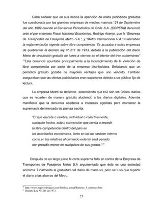 Cabe señalar que en sus inicios la aparición de estos periódicos gratuitos
fue cuestionada por las grandes empresas de medios masivos “21 de Septiembre
del año 1999 cuando el Consorcio Periodístico de Chile S.A. (COPESA) denunció
ante el por entonces Fiscal Nacional Económico, Rodrigo Asenjo, que la “Empresa
de Transportes de Pasajeros Metro S.A.”, y "Metro Internacional S.A." vulneraban
la reglamentación vigente sobre libre competencia. Se acusaba a estas empresas
de quebrantar el decreto ley nº 211 de 1973. debido a la publicación del diario
Metro de circulación gratuita de lunes a viernes en el interior del tren subterráneo”
30
     Esta denuncia apuntaba principalmente a la incumplimiento de la violación de
libre competencia por parte de la empresa distribuidora. Señalando que un
periódico gratuito gozaba de mayores ventajas que uno vendido. También
aseguraban que las ofertas publicitarias eran superiores debido a un público fijo de
lectura.

           La empresa Metro se defiende sosteniendo que NO son los únicos diarios
que se reparten de manera gratuita aludiendo a los diarios digitales. Además
manifiesta que la denuncia obedecía a intereses egoístas para mantener la
supremacía del mercado de prensa escrita.

           "El que ejecute o celebre, individual o colectivamente,
           cualquier hecho, acto o convención que tienda a impedir
           la libre competencia dentro del país en
           las actividades económicas, tanto en las de carácter interno
           como en las relativas al comercio exterior será penado
           con presidio menor en cualquiera de sus grados".31



         Después de un largo juicio la corte suprema falló en contra de la Empresa de
Transportes de Pasajeros Metro S.A argumentado que ésta es una sociedad
anónima. Finalmente la gratuidad del diario de mantuvo, pero se tuvo que repartir
el diario a las afueras del Metro.


30
     http://www.pepe-rodriguez.com/Publica_estud/Ramirez_4_perinves.htm
31
     Decreto Ley N° 211 de 1973.

                                                   25
 