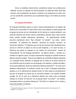 Como se señalaba anteriormente, actualmente existen dos publicaciones
 distintas que aún se reparten de manera gratuita a la salida del metro. Esto deja
 entrever, que la publicación de diarios y revistas no se sustenta por su venta, sino
 por los excedentes económicos que la publicidad otorga a los medios de prensa
 escrita

           El Lenguaje Periodístico

El Lenguaje Periodístico posee un valor y fuerza preponderante en el registro del
habla de una comunidad. En chile hemos visto como palabras y frases propias del
Lenguaje de prensa se han internalizado de tal manera en nuestra población, que
hasta las utilizamos de manera natural y espontánea. Muchas veces, estas mismas
frases pueden resultar eufemismos idiomáticos.                         Es absolutamente familiar
escuchar expresiones como: “flujo vehicular” “el siniestro” “sus restos                              fueron
enterrados” “el antisocial fue detenido” “personas de escasos recursos” “la
locomoción colectiva”. Ya Sabemos que una de las misiones más importantes de la
prensa en informar al público al cuál se está dirigiendo, y en razón de esto, la
influencia que ejerce el lenguaje en los medios de comunicación                               masiva es
Trascendental. Tal vez lenguaje periodístico de algunos diarios y revistas va a
constituir en algunos casos, el mayor acercamiento lenguaje de carácter formal en
algunos sectores sociales. “Todo lo que hallamos en el periódico debería responder
a un lenguaje formal. Asimismo el lenguaje que se utiliza en la prensa escrita es
una simbiosis entre el correcto uso del lenguaje y los registros o niveles del habla y
de recursos estilísticos, donde hay elementos literarios presentes” 32 . En razón de lo
señalado anteriormente, no podemos obviar que si bien el lenguaje periodístico
obedece a un fin referencial de carácter formal, en Chile existe una diversificación
del tipo de lenguaje en prensa que se encuentra dirigido a los distintos estratos
sociales. Es así el caso de la diferencia abismal que existe entre el lenguaje
utilizado en el diario “El mercurio” con el popular diario “La Cuarta”33. Así también,
el lenguaje satírico y punzante utilizado por “The Clinic” en relación con el asiduo y
sobrio del periódico “La Nación”.
 32

 33
  Ejemplo de la figura en la pág. 18, Noticia: “Detención de Adela Calderón” desde los diarios “El
 Mercurio” y “La Cuarta”.

                                                     26
 