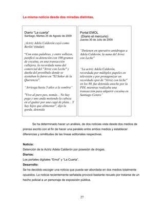 La misma noticia desde dos miradas distintas.



 Diario “La cuarta”                            Portal EMOL
 Santiago, Martes 25 de Agosto de 2009         (Diario el mercurio)
                                               Jueves 30 de Julio de 2009
 ¡Actriz Adela Calderón cayó como
 Berlín! (titular)
                                               “Detienen en operativo antidrogas a
 “Con estas palabras, y entre sollozos,        Adela Calderón, la nana del Arroz
 justificó su detención con 100 gramos         con Leche"
 de cocaína, en una transacción
 callejera, la recordada nana del
 comercial del "Arroz con Leche" y             “La actriz Adela Calderón,
 dueña del prostíbulo donde se                 recordada por múltiples papeles en
 azotaban lo futres en "El Señor de la         televisión y por protagonizar un
 Querencia".                                   recordado spot de "Arroz con leche"
                                               en los 80, fue detenida anoche por la
 “Arriesga hasta 5 años a la sombra”           PDI, mientras realizaba una
                                               transacción para adquirir cocaína en
 "Vivo al puro peo, nomás... No hay            Santiago Centro”
 pega y uno anda metiendo la cabeza
 en el guáter por una cagá de plata... Y
 hay hijos que alimentar", dijo la
 gorda, detenida



       Se ha determinado hacer un análisis, de dos noticias vista desde dos medios de
prensa escrito con el fin de hacer una paralelo entre ambos medios y establecer
diferencias y similitudes de las líneas editoriales respectivas.


Noticia:
Detención de la Actriz Adela Calderón por posesión de drogas.
Diarios:
Los portales digitales “Emol” y “La Cuarta”.
Desarrollo:
Se ha decidido escoger una noticia que pueda ser abordada en dos medios totalmente
opuestos. La noticia recientemente señalada provocó bastante revuelo por tratarse de un
hecho policial a un personaje de exposición pública.




                                               27
 