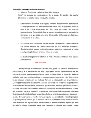 Diferencias de la exposición de la noticia:
       -   Mientras Emol omite, La Cuarta cibernética destaca.
       “Emol” no expresa las declaraciones de la actriz. En cambio “La cuarta”
       Cibernética no sólo las indica sino que las enfatiza.


       -   Otra diferencia sustancial es el tejido y material de construcción de la noticia.
           El lenguaje utilizado por ambos medios es simple vista muy opuesto. Emol se
           ciñe a la noticia entregando sólo los datos principales sin mayores
           ahondamientos. En cambio la Cuarta, usa un lenguaje popular y reposado. La
           formalidad es la que actúa como ente diferenciador del lenguaje en el contexto
           comunicativo de la noticia.


       -   El tono que usan los distintos medios también corresponde a otra contraste de
           los medios escritos. La cuarta intenta dar un tono amistoso, anecdótico.
           Cuenta la noticia usando epítetos burlescos, restándole importancia al hecho
           penal y entregándole un tono más liviano al suceso.

       -   La cuarta entrega mayor cobertura al hecho noticioso, utilizando más espacio
           para abordarlo.
                             CONCLUSION


       La búsqueda de la información fue exhaustiva, pese a la cantidad de referencias
infructuosas y a la ambigüedad del tema, algo bueno resultó. Determinemos que los
medios de prensa escrita desempeñan un papel fundamental en el desarrollo social de
cualquier país, pues precisamente dan a conocer sus acontecimientos y los determinan a
fin de alcanzar empatía con sus lectores. Pero en la introducción nos preguntábamos
¿como podrían sostener esa aparente variedad existiendo dos consorcios preponderantes
en la materia? Respondemos, señalando que lo hacen mediante periódicos locales a
modo de sucursales, las cuales conviven con expresiones escritas efectivamente locales.
Así expanden con una impresión localista sus criterios del todo nacionales. Con esto
decimos que el método de hacer preponderar la forma al fondo que sostienen los diarios y
revistas de mayor venta en nuestro mercado impulsa una comodidad o inacción peligrosa,
ya que llegamos a concluir que la dirección o flujo de realidad se inclina desde los medios
a los receptores. En algunos casos distorsionando la realidad o creando aquella que hace
un opinión pública predecible. Pero este panorama a primera vista aciago, puede

                                             28
 
