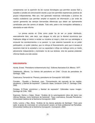 compensarse con la aparición de las nuevas tecnologías que permiten acceso fácil y
expedito a canales de comunicación escrito y que han permitido experiencias positivas de
grupos independientes. Más aún, han generado instancias individuales o jóvenes de
medios ciudadanos que permiten ampliar el espectro de información y por ende de
opinión generando las siempre bienvenidas diferencias que deben ser óptimamente
canalizadas para dar camino al debate. Todo esto, pese a los monopolios señalados y
abordados en este informe


       La prensa escrita en Chile como poder ha de ser un poder distribuido,
esencialmente libre, vale decir, que abogue no sólo por la libertad económica que
finalmente obliga al menor a vender su iniciativa al mayor y éste con sus estrategias a
encauzar los acontecimientos a su parecer. Lo que estamos buscando es un poder
participativo, un poder colectivo, que no rehúya al financiamiento, pero que si escape al
escenario total de la sociedad y con su capacidad e influjo se instituya como un medio
plenamente independiente y dominador no de sus lectores, sino de quienes pretender
informar desde una sola vereda.




BIBLIOGRAFÍA

Hynds, Ernest. “Periodismo norteamericano hoy”. Editores Asociados S.A, México, 1977

Valdebenito, Alfonso, “La historia del periodismo en Chile”. Círculo de periodistas de
Santiago, 1956.

Casanueva, Fernando en “Prensa y periodismo en Concepción 1833-2000.

Corrales , Osvaldo y Sandoval, Juan. “Concentración del mercado de los medios,
pluralismo, y libertad de expresión”. Colección Ideas, fundación Chile 21. Santiago Chile.
2005

Portales, D.”Poder económico y libertad de expresión”. Editoriales nueva Imagen.
Santiago de Chile. 1999

Espinoza, Karina y Galaz, Oscar. “Análisis de la autorregulación ética del diario Las
Ultimas Noticias, como fenómeno de farándula”. Tesis Licenciatura, Escuela Periodismo,
Universidad Católica de la Santísima Concepción, 2008

Cofre, Lorena y Rey, Alicia. “Análisis de los diarios gratuitos de Santiago”. Tesis para
optar al grado de Licenciado en comunicación social y al título profesional de Periodista.
Universidad Católica de la Santísima Concepción. Concepción, 2004.



                                           29
 