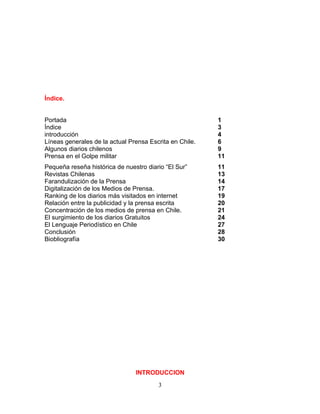 Índice.


Portada                                                  1
Índice                                                   3
introducción                                             4
Líneas generales de la actual Prensa Escrita en Chile.   6
Algunos diarios chilenos                                 9
Prensa en el Golpe militar                               11
Pequeña reseña histórica de nuestro diario “El Sur”      11
Revistas Chilenas                                        13
Farandulización de la Prensa                             14
Digitalización de los Medios de Prensa.                  17
Ranking de los diarios más visitados en internet         19
Relación entre la publicidad y la prensa escrita         20
Concentración de los medios de prensa en Chile.          21
El surgimiento de los diarios Gratuitos                  24
El Lenguaje Periodístico en Chile                        27
Conclusión                                               28
Biobliografía                                            30




                                INTRODUCCION
                                        3
 