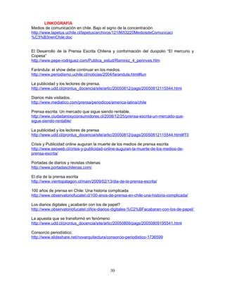 LINKOGRAFIA
Medios de comunicación en chile. Bajo el signo de la concentración
http://www.lapetus.uchile.cl/lapetus/archivos/1218653220MediosdeComunicaci
%C3%B3nenChile.doc


El Desarrollo de la Prensa Escrita Chilena y conformación del duopolio “El mercurio y
Copesa”
http://www.pepe-rodriguez.com/Publica_estud/Ramirez_4_perinves.htm

Farándula: el show debe continuar en los medios.
http://www.periodismo.uchile.cl/noticias/2004/farandula.html#lun

La publicidad y los lectores de prensa.
http://www.udd.cl/prontus_docencia/site/artic/20050812/pags/20050812115544.html

Diarios más visitados.
http://www.mediatico.com/prensa/periodicos/america-latina/chile

Prensa escrita: Un mercado que sigue siendo rentable.
http://www.ciudadanosyconsumidores.cl/2008/12/25/prensa-escrita-un-mercado-que-
sigue-siendo-rentable/

La publicidad y los lectores de prensa
http://www.udd.cl/prontus_docencia/site/artic/20050812/pags/20050812115544.html#T0

Crisis y Publicidad online auguran la muerte de los medios de prensa escrita
http://www.seoweb.cl/crisis-y-publicidad-online-auguran-la-muerte-de-los-medios-de-
prensa-escrita/

Portadas de diarios y revistas chilenas
http://www.portadaschilenas.com/

El día de la prensa escrita
http://www.vientopatagon.cl/main/2009/02/13/dia-de-la-prensa-escrita/

100 años de prensa en Chile: Una historia complicada
http://www.observatoriofucatel.cl/100-anos-de-prensa-en-chile-una-historia-complicada/

Los diarios digitales ¿acabarán con los de papel?
http://www.observatoriofucatel.cl/los-diarios-digitales-%C2%BFacabaran-con-los-de-papel/

La apuesta que se transformó en fenómeno
http://www.udd.cl/prontus_docencia/site/artic/20050809/pags/20050809195541.html

Consorcio periodístico.
http://www.slideshare.net/novarquitectura/consorcio-periodistico-1736599




                                            30
 