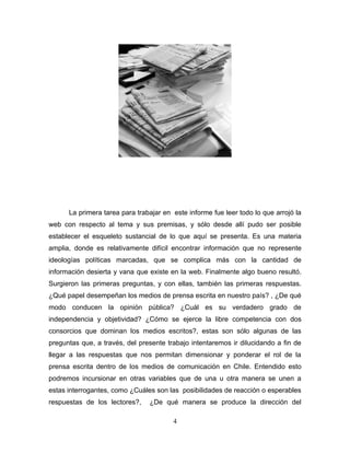 La primera tarea para trabajar en este informe fue leer todo lo que arrojó la
web con respecto al tema y sus premisas, y sólo desde allí pudo ser posible
establecer el esqueleto sustancial de lo que aquí se presenta. Es una materia
amplia, donde es relativamente difícil encontrar información que no represente
ideologías políticas marcadas, que se complica más con la cantidad de
información desierta y vana que existe en la web. Finalmente algo bueno resultó.
Surgieron las primeras preguntas, y con ellas, también las primeras respuestas.
¿Qué papel desempeñan los medios de prensa escrita en nuestro país? , ¿De qué
modo conducen la opinión pública? ¿Cuál es su verdadero grado de
independencia y objetividad? ¿Cómo se ejerce la libre competencia con dos
consorcios que dominan los medios escritos?, estas son sólo algunas de las
preguntas que, a través, del presente trabajo intentaremos ir dilucidando a fin de
llegar a las respuestas que nos permitan dimensionar y ponderar el rol de la
prensa escrita dentro de los medios de comunicación en Chile. Entendido esto
podremos incursionar en otras variables que de una u otra manera se unen a
estas interrogantes, como ¿Cuáles son las posibilidades de reacción o esperables
respuestas de los lectores?,    ¿De qué manera se produce la dirección del

                                        4
 