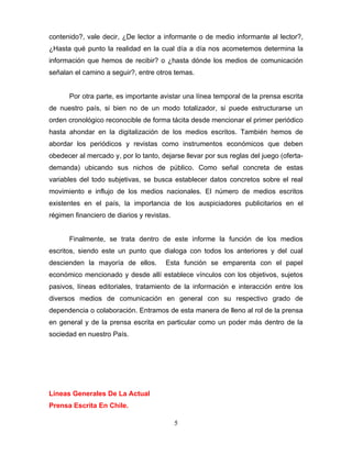 contenido?, vale decir, ¿De lector a informante o de medio informante al lector?,
¿Hasta qué punto la realidad en la cual día a día nos acometemos determina la
información que hemos de recibir? o ¿hasta dónde los medios de comunicación
señalan el camino a seguir?, entre otros temas.


      Por otra parte, es importante avistar una línea temporal de la prensa escrita
de nuestro país, si bien no de un modo totalizador, si puede estructurarse un
orden cronológico reconocible de forma tácita desde mencionar el primer periódico
hasta ahondar en la digitalización de los medios escritos. También hemos de
abordar los periódicos y revistas como instrumentos económicos que deben
obedecer al mercado y, por lo tanto, dejarse llevar por sus reglas del juego (oferta-
demanda) ubicando sus nichos de público. Como señal concreta de estas
variables del todo subjetivas, se busca establecer datos concretos sobre el real
movimiento e influjo de los medios nacionales. El número de medios escritos
existentes en el país, la importancia de los auspiciadores publicitarios en el
régimen financiero de diarios y revistas.


      Finalmente, se trata dentro de este informe la función de los medios
escritos, siendo este un punto que dialoga con todos los anteriores y del cual
descienden la mayoría de ellos.        Esta función se emparenta con el papel
económico mencionado y desde allí establece vínculos con los objetivos, sujetos
pasivos, líneas editoriales, tratamiento de la información e interacción entre los
diversos medios de comunicación en general con su respectivo grado de
dependencia o colaboración. Entramos de esta manera de lleno al rol de la prensa
en general y de la prensa escrita en particular como un poder más dentro de la
sociedad en nuestro País.




Líneas Generales De La Actual
Prensa Escrita En Chile.

                                            5
 