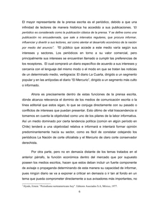 El mayor representante de la prensa escrita es el periódico, debido a que una
infinidad de lectores de manera histórica ha accedido a sus publicaciones. “El
periódico es considerado como la publicación clásica de la prensa. Y se define como una
publicación no encuadernada, que sale a intervalos regulares, que procura informar,
influenciar y divertir a sus lectores, así como alentar el desarrollo económico de la nación
                                  2
por medio del anuncio”.            El público que accede a este medio varía según sus
intereses y sectores. Los periódicos en torno a su valor comercial, pero
principalmente sus intereses se encuentran llamado a cumplir las preferencias de
los receptores. El cual comprará un diario específico de acuerdo a sus intereses y
cercanía con el lenguaje del mismo modo o el modo en que se tratan las noticias
de un determinado medio, verbigracia: El diario La Cuarta, dirigido a un segmento
popular y en las antípodas el diario “El Mercurio”, dirigido a un segmento más culto
o informado.

           Ahora es precisamente dentro de estas funciones de la prensa escrita,
dónde alcanza relevancia el dominio de los medios de comunicación escrita o la
línea editorial que estos sigan, lo que se conjuga directamente con su pasado o
conflictos de intereses que puedan presentar. Esto último de vital trascendencia si
tomamos en cuenta la objetividad como uno de los pilares de la labor informativa.
Así un medio dominado por cierta tendencia política (común en algún período en
Chile) tenderá a una objetividad relativa e informará e intentará formar opinión
predominantemente hacía su sector, como es fácil de constatar cotejando los
periódicos La Nación de corte oficialista y el Mercurio de claro corte conservador
derechista.

           Por otra parte, pero no en demasía distante de los temas tratados en el
anterior párrafo, la función económica dentro del mercado que por supuesto
poseen los medios escritos, hacen que estos deban incluir un fuerte componente
de avisaje o propaganda determinando de esta manera su capacidad de informar,
pues ningún diario se va a exponer a criticar en demasía o ir tan al fondo en un
tema que pueda comprometer directamente a sus avisadores más importantes, no

2
    Hynds, Ernest. “Periodismo norteamericano hoy”. Editores Asociados S.A, México, 1977.

                                                     6
 