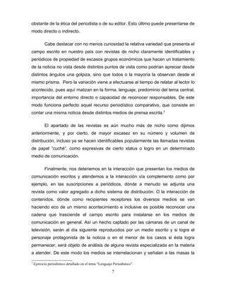 obstante de la ética del periodista o de su editor. Esto último puede presentarse de
modo directo o indirecto.

           Cabe destacar con no menos curiosidad la relativa variedad que presenta el
campo escrito en nuestro país con revistas de nicho claramente identificables y
periódicos de propiedad de escasos grupos económicos que hacen un tratamiento
de la noticia no vista desde distintos puntos de vista como podrían apreciar desde
distintos ángulos una golpiza, sino que todos o la mayoría la observan desde el
mismo prisma. Pero la variación viene a efectuarse al tiempo de relatar al lector lo
acontecido, pues aquí matizan en la forma, lenguaje, predominio del tema central,
importancia del entorno directo o capacidad de reconocer responsables. De este
modo funciona perfecto aquel recurso periodístico comparativo, que consiste en
contar una misma noticia desde distintos medios de prensa escrita.3

           El apartado de las revistas es aún mucho más de nicho como dijimos
anteriormente, y por cierto, de mayor escasez en su número y volumen de
distribución, incluso ya se hacen identificables popularmente las llamadas revistas
de papel “cuché”, como expresivas de cierto status o logro en un determinado
medio de comunicación.

           Finalmente, nos detenemos en la interacción que presentan los medios de
comunicación escritos y atendemos a la interacción vía complemento como por
ejemplo, en las suscripciones a periódicos, dónde a menudo se adjunta una
revista como valor agregado a dicho sistema de distribución. O la interacción de
contenidos, dónde como recipientes receptores los diversos medios se van
haciendo eco de un mismo acontecimiento e inclusive es posible reconocer una
cadena que trasciende el campo escrito para instalarse en los medios de
comunicación en general. Así un hecho captado por las cámaras de un canal de
televisión, serán al día siguiente reproducidos por un medio escrito y si logra el
personaje protagonista de la noticia o en el menor de los casos si ésta logra
permanecer, será objeto de análisis de alguna revista especializada en la materia
a atender. De este modo los medios se interrelacionan y señalan a las masas la

3
    Ejercicio periodístico detallado en el tema “Lenguaje Periodístico”.

                                                         7
 