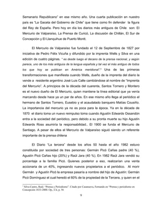 Semanario Republicano” en ese mismo año. Una cuarta publicación en nuestro
país es “La Gaceta del Gobierno de Chile” que tiene como fin defender la figura
del Rey de España. Pero hoy en día los diarios más antiguos de Chile son: El
Mercurio de Valparaíso, La Prensa de Curicó, La discusión de Chillán, El Sur de
Concepción y El Llanquihue de Puerto Montt.

        El Mercurio de Valparaíso fue fundado el 12 de Septiembre de 1827 por
iniciativa de Pedro Félix Vicuña y difundido por la imprenta Wells y Silva en una
edición de cuatro páginas. “ es desde luego el decano de la prensa nacional, y según
parece, uno de los más antiguos de la lengua española y tal vez el más antiguo de todos
los   que    hoy    se   publican     en    América     meridional”.5    Una de las primeras
transformaciones que manifiesta cuando Wells, dueño de la imprenta del diario la
vende a residente argentino José Luis Calle cambiándose al nombre de “Imprenta
del Mercurio”. A principios de la década del cuarenta, Santos Tornero y Montero
es el nuevo dueño de El Mercurio, quien mantiene la línea editorial que ya venía
marcando desde hace ya un par de años. En ese mismo año llega al periódico el
hermano de Santos Tornero, Eusebio y el acaudalado banquero Matías Cousiño.
La importancia del mercurio ya no es poca para la época. Ya en la década de
1870 el diario toma un nuevo reimpulso toma cuando Agustín Edwards Ossandón
entra a la sociedad del periódico, pero debido a su pronta muerte su hijo Agustín
Edwards Ross asumiría la responsabilidad.. El 1900 se funda el Mercurio de
Santiago. A pesar de ellos el Mercurio de Valparaíso siguió siendo un referente
importante de la prensa chilena

        El Diario “La tercera” desde los años 50 hasta el año 1982 estuvo
constituida por sociedad de tres personas: Germán Picó Cañas padre (40 %),
Agustín Picó Cañas hijo (20%) y Raúl Jara (40 %). En 1982 Raúl Jara vendió su
porcentaje a la familia Picó. Quienes posterior a eso, realizarían una venta
accionaria de un 40%, ingresando nuevos propietarios a el periódico. Al morir
Germán y Agustín Picó la empresa pasaría a nombre del hijo de Agustín: Germán
Picó Domínguez el cual heredó el 60% de la propiedad de la Tercera, y quien en el

5
 Silva Castro, Raúl. “Prensa y Periodismo”. Citado por Casanueva, Fernando en “Prensa y periodismo en
Concepción 1833-2000. Op., Cit, p. 56

                                                    9
 