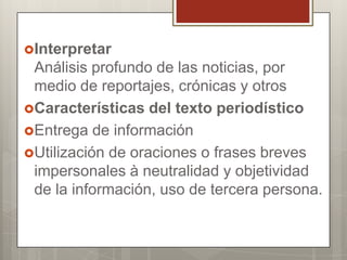 Interpretar

Análisis profundo de las noticias, por
medio de reportajes, crónicas y otros
Características del texto periodístico
Entrega de información
Utilización de oraciones o frases breves
impersonales à neutralidad y objetividad
de la información, uso de tercera persona.

 