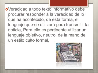 Veracidad

a todo texto informativo debe
procurar responder a la veracidad de lo
que ha acontecido, de esta forma, el
lenguaje que se utilizará para transmitir la
noticia, Para ello es pertinente utilizar un
lenguaje objetivo, neutro, de la mano de
un estilo culto formal.

 