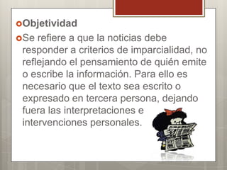 Objetividad
Se

refiere a que la noticias debe
responder a criterios de imparcialidad, no
reflejando el pensamiento de quién emite
o escribe la información. Para ello es
necesario que el texto sea escrito o
expresado en tercera persona, dejando
fuera las interpretaciones e
intervenciones personales.

 