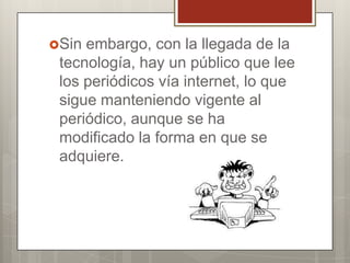 Sin

embargo, con la llegada de la
tecnología, hay un público que lee
los periódicos vía internet, lo que
sigue manteniendo vigente al
periódico, aunque se ha
modificado la forma en que se
adquiere.

 