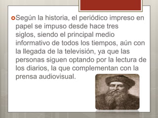 Según

la historia, el periódico impreso en
papel se impuso desde hace tres
siglos, siendo el principal medio
informativo de todos los tiempos, aún con
la llegada de la televisión, ya que las
personas siguen optando por la lectura de
los diarios, la que complementan con la
prensa audiovisual.

 