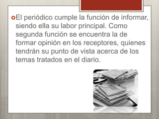 El

periódico cumple la función de informar,
siendo ella su labor principal. Como
segunda función se encuentra la de
formar opinión en los receptores, quienes
tendrán su punto de vista acerca de los
temas tratados en el diario.

 