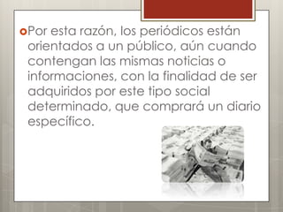 Por

esta razón, los periódicos están
orientados a un público, aún cuando
contengan las mismas noticias o
informaciones, con la finalidad de ser
adquiridos por este tipo social
determinado, que comprará un diario
específico.

 