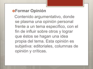 Formar

Opinión
Contenido argumentativo, donde
se plasma una opinión personal
frente a un tema específico, con el
fin de influir sobre otros y lograr
que éstos se hagan una idea
propia del tema. Esta opinión es
subjetiva: editoriales, columnas de
opinión y críticas.

 