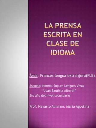 Área: Francés lengua extranjera(FLE)
Escuela: Normal Sup.en Lenguas Vivas
“Juan Bautista Alberdi”
5to año del nivel secundario
Prof. Navarro Almirón, María Agostina
 