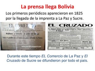 La prensa llega Bolivia,[object Object],Los primeros periódicos aparecieron en 1825 por la llegada de la imprenta a La Paz y Sucre.,[object Object],Durante este tiempo EL Comercio de La Paz y El Cruzado de Sucre se difundieron por todo el país. ,[object Object]
