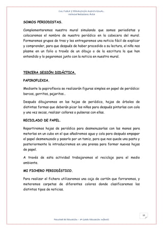 CULTURA Y PEDAGOGÍA AUDIOVISUAL.
                               Verónica Ballesteros Ávila


SOMOS PERIODISTAS.

Complementaremos nuestro mural simulando que somos periodistas y
colocaremos el nombre de nuestro periódico en la cabecera del mural.
Formaremos grupos de tres y les entregaremos una noticia fácil de explicar
y comprender, para que después de haber procedido a su lectura, el niño nos
plasme en un folio a través de un dibujo o de la escritura lo que han
entendido y lo pegaremos junto con la noticia en nuestro mural.



TERCERA SESIÓN DIDÁCTICA.

PAPIROFLEXIA.

Mediante la papiroflexia se realizarán figuras simples en papel de periódico:
barcos, gorritos, pajaritos…

Después dibujaremos en las hojas de periódico, hojas de árboles de
distintas formas que deberán picar los niños para después pintarlas con cola
y una vez secas, realizar collares o pulseras con ellas.

RECICLADO DE PAPEL.

Repartiremos hojas de periódico para desmenuzarlas con las manos para
meterlas en un cubo en el que añadiremos agua y cola para después empapar
el papel desmenuzado y pasarlo por un tamiz, para que nos quede una pasta y
posteriormente la introduciremos en una prensa para formar nuevas hojas
de papel.

A través de esta actividad trabajaremos el reciclaje para el medio
ambiente.

MI FICHERO PERIODÍSTICO.

Para realizar el fichero utilizaremos una caja de cartón que forraremos, y
meteremos carpetas de diferentes colores donde clasificaremos los
distintos tipos de noticias.




                                                                                10
                     Facultad de Educación – 3º Grado Educación Infantil
 